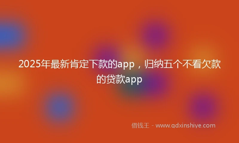 2025年最新肯定下款的app，归纳五个不看欠款的贷款app