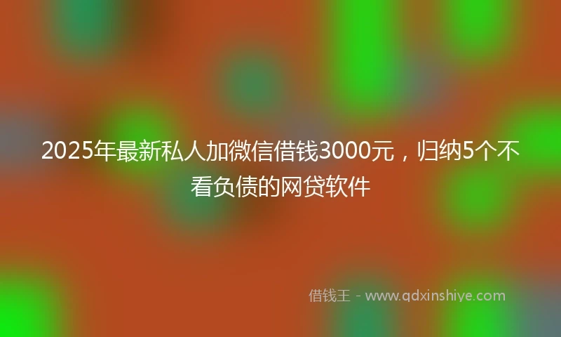 2025年最新私人加微信借钱3000元，归纳5个不看负债的网贷软件