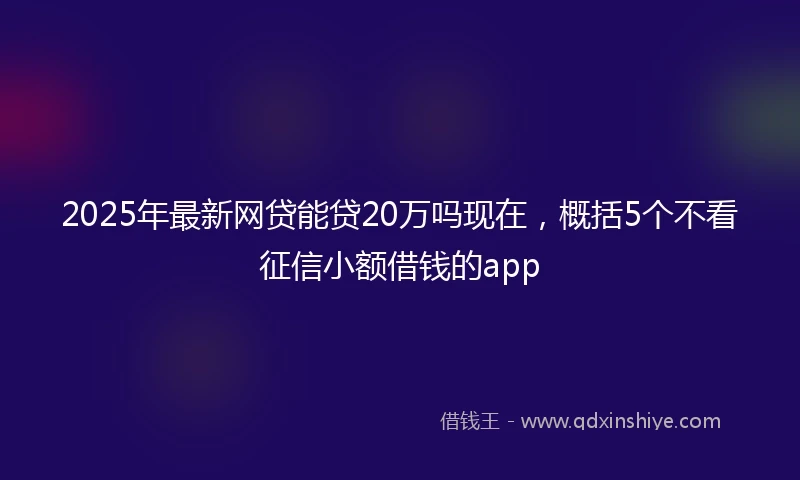 2025年最新网贷能贷20万吗现在，概括5个不看征信小额借钱的app
