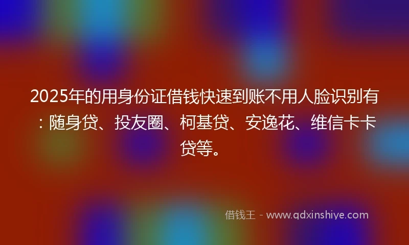 2025年的用身份证借钱快速到账不用人脸识别有：随身贷、投友圈、柯基贷、安逸花、维信卡卡贷等。