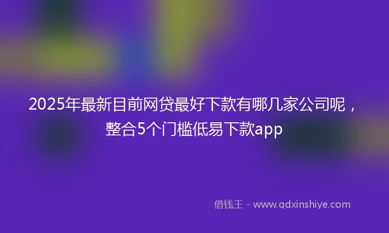 2025年最新目前网贷最好下款有哪几家公司呢，整合5个门槛低易下款app
