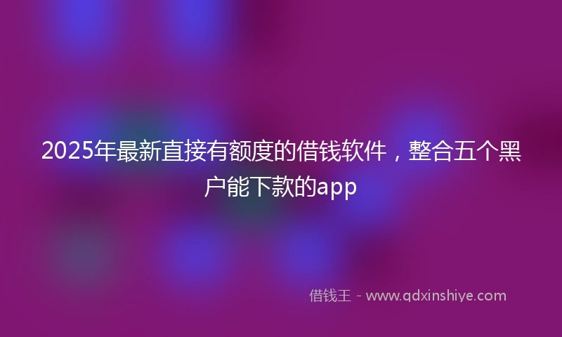 2025年最新直接有额度的借钱软件，整合五个黑户能下款的app