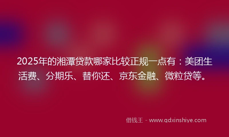 2025年的湘潭贷款哪家比较正规一点有：美团生活费、分期乐、替你还、京东金融、微粒贷等。
