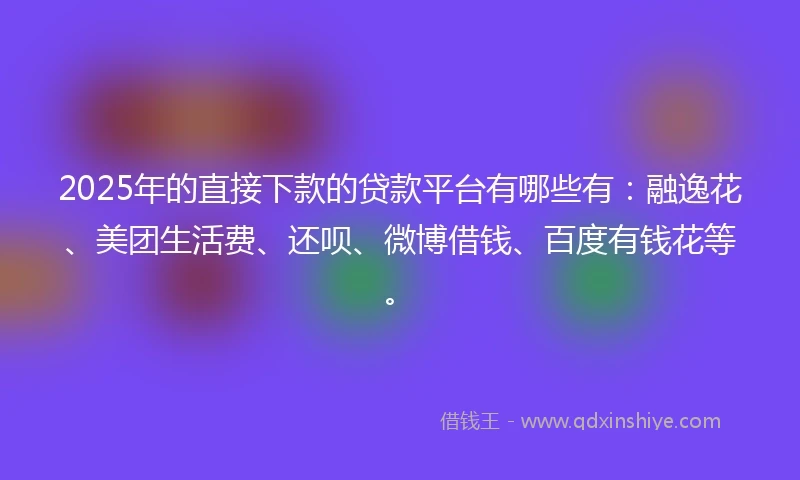 2025年的直接下款的贷款平台有哪些有：融逸花、美团生活费、还呗、微博借钱、百度有钱花等。