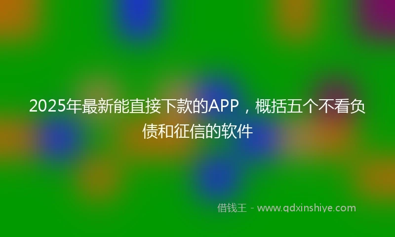 2025年最新能直接下款的APP，概括五个不看负债和征信的软件