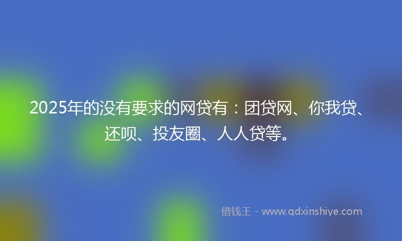 2025年的没有要求的网贷有：团贷网、你我贷、还呗、投友圈、人人贷等。