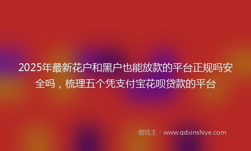 2025年最新花户和黑户也能放款的平台正规吗安全吗，梳理五个凭支付宝花呗贷款的平台