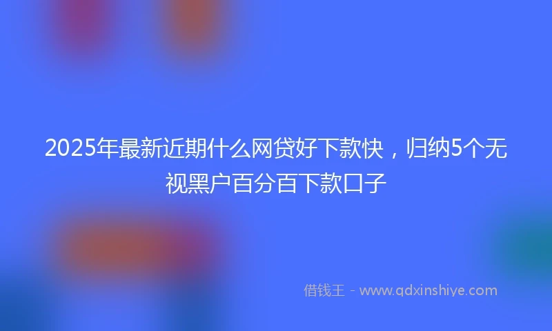 2025年最新近期什么网贷好下款快，归纳5个无视黑户百分百下款口子