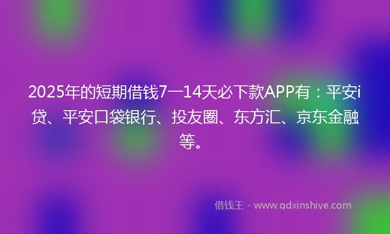 2025年的短期借钱7一14天必下款APP有：平安i贷、平安口袋银行、投友圈、东方汇、京东金融等。