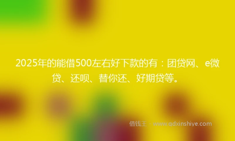 2025年的能借500左右好下款的有：团贷网、e微贷、还呗、替你还、好期贷等。