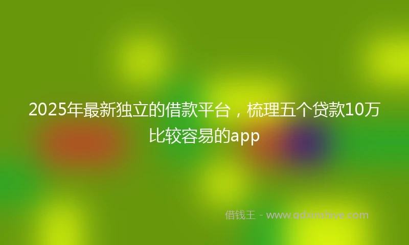 2025年最新独立的借款平台，梳理五个贷款10万比较容易的app