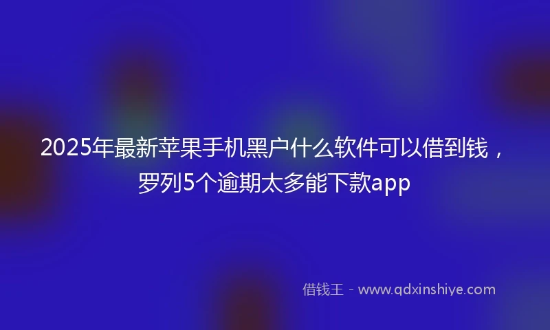 2025年最新苹果手机黑户什么软件可以借到钱，罗列5个逾期太多能下款app
