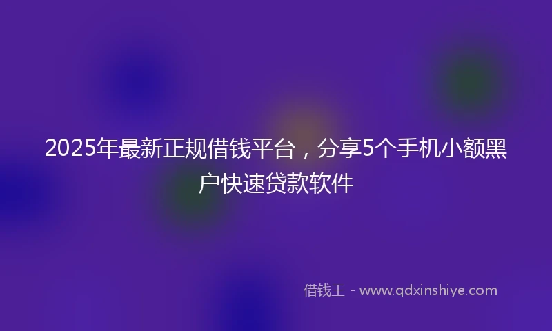 2025年最新正规借钱平台，分享5个手机小额黑户快速贷款软件