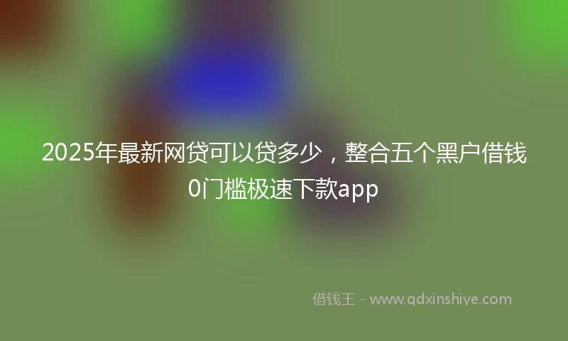 2025年最新网贷可以贷多少，整合五个黑户借钱0门槛极速下款app
