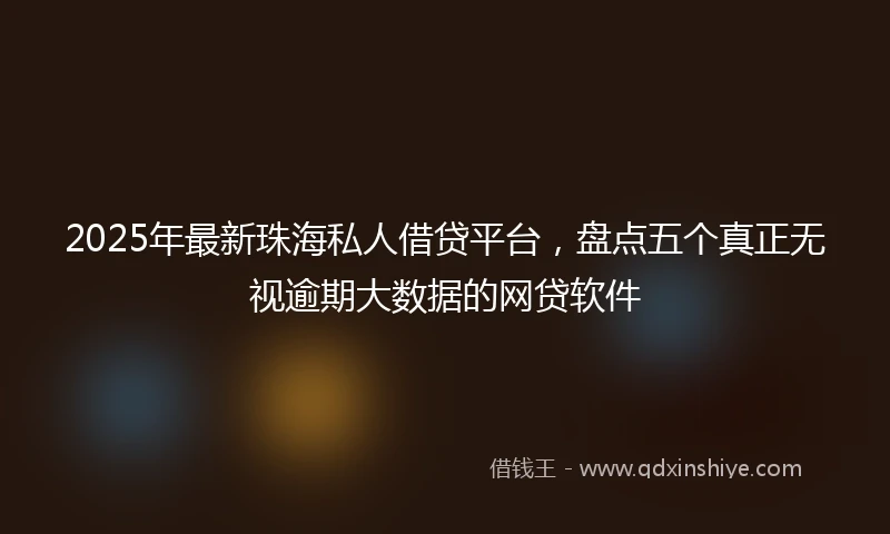 2025年最新珠海私人借贷平台，盘点五个真正无视逾期大数据的网贷软件