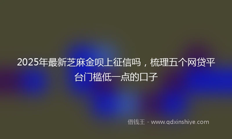 2025年最新芝麻金呗上征信吗，梳理五个网贷平台门槛低一点的口子