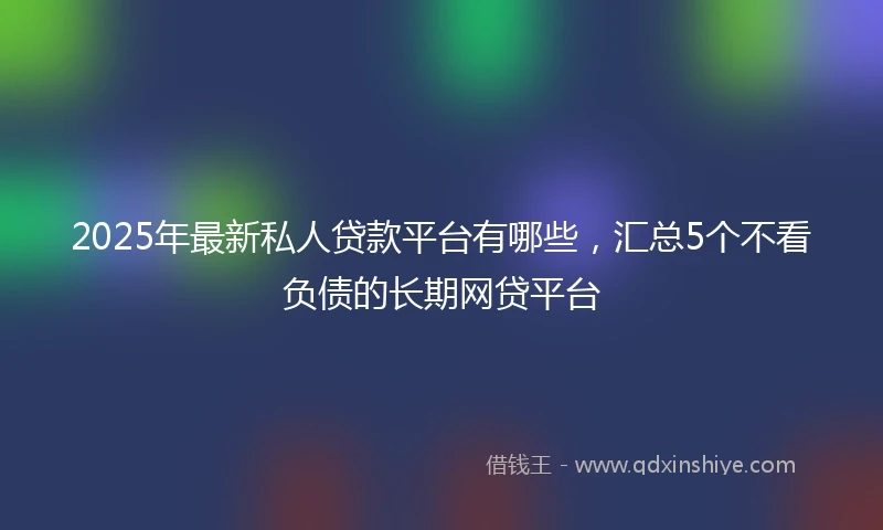 2025年最新私人贷款平台有哪些，汇总5个不看负债的长期网贷平台