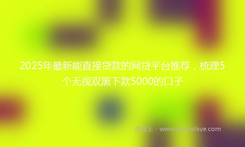 2025年最新能直接贷款的网贷平台推荐，梳理5个无视双黑下款5000的口子
