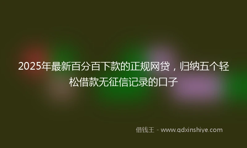 2025年最新百分百下款的正规网贷，归纳五个轻松借款无征信记录的口子