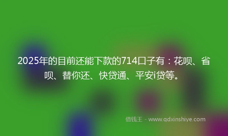 2025年的目前还能下款的714口子有：花呗、省呗、替你还、快贷通、平安i贷等。