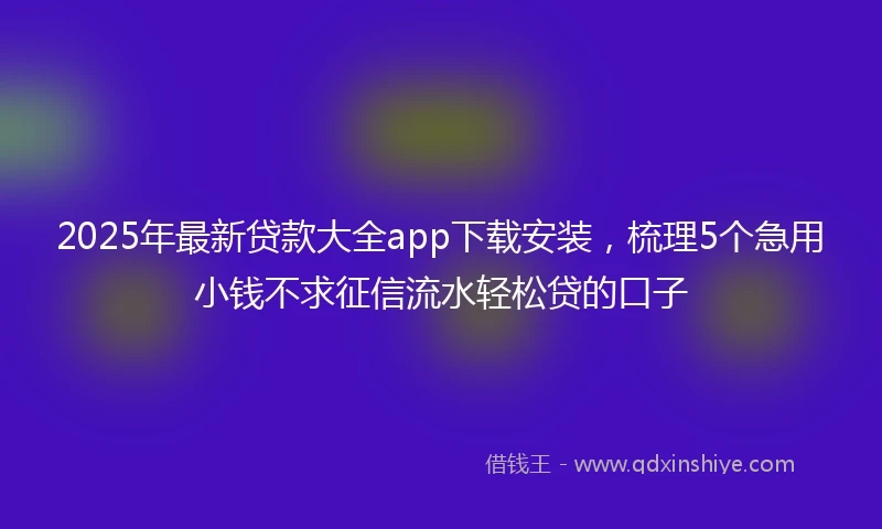 2025年最新贷款大全app下载安装，梳理5个急用小钱不求征信流水轻松贷的口子