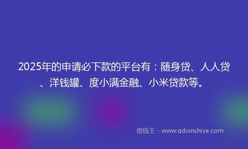 2025年的申请必下款的平台有：随身贷、人人贷、洋钱罐、度小满金融、小米贷款等。