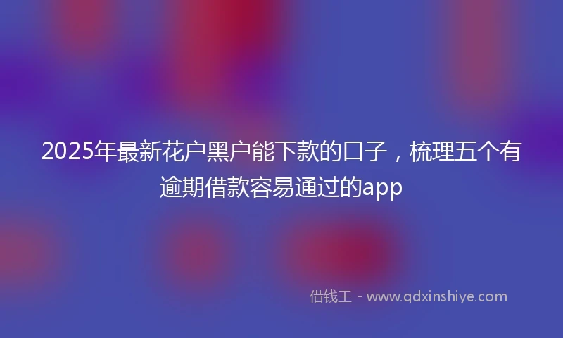 2025年最新花户黑户能下款的口子，梳理五个有逾期借款容易通过的app