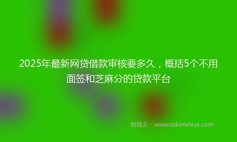2025年最新网贷借款审核要多久,概括5个不用面签和芝麻分的贷款平台