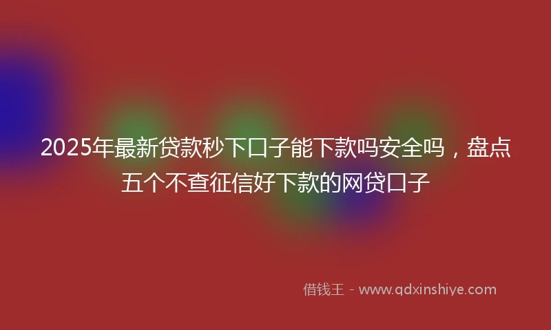 2025年最新贷款秒下口子能下款吗安全吗，盘点五个不查征信好下款的网贷口子