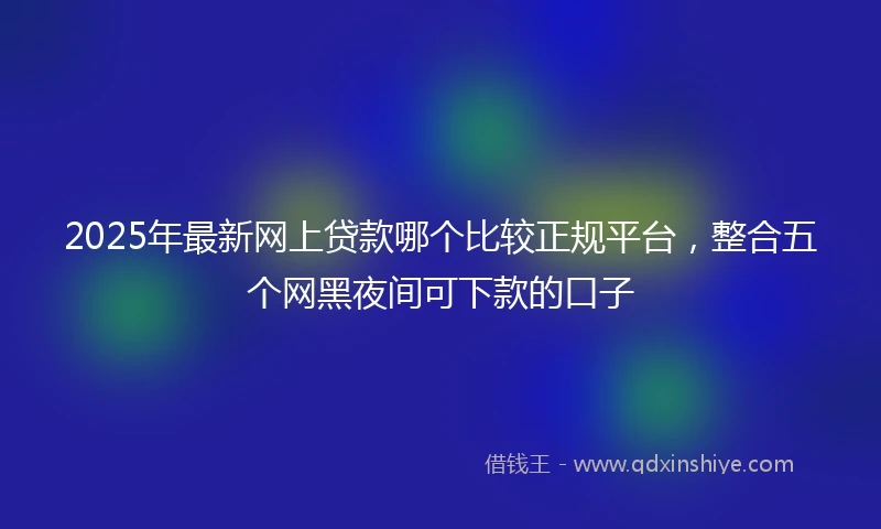 2025年最新网上贷款哪个比较正规平台，整合五个网黑夜间可下款的口子
