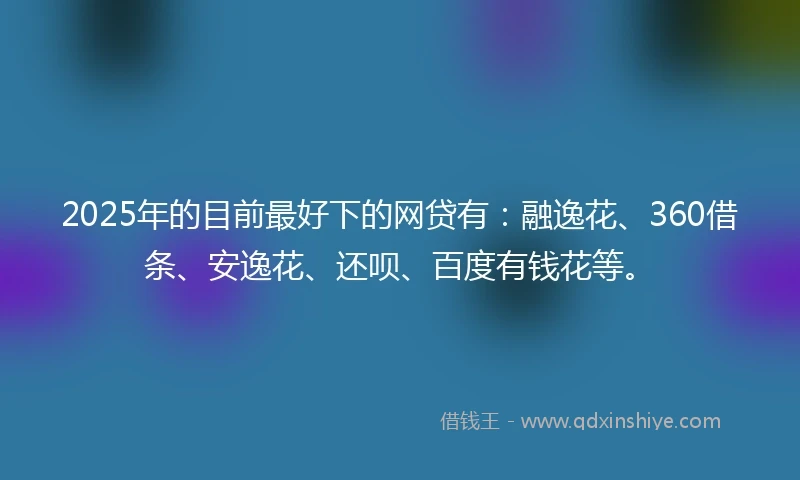 2025年的目前最好下的网贷有：融逸花、360借条、安逸花、还呗、百度有钱花等。