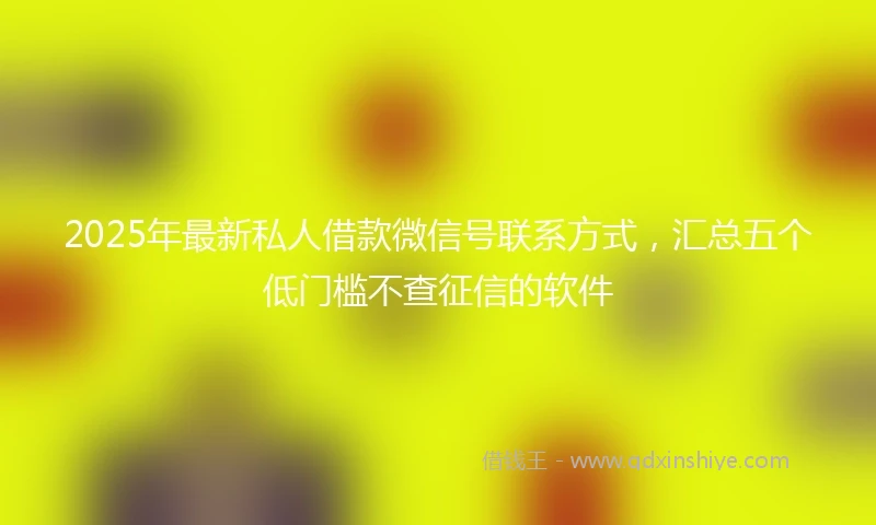 2025年最新私人借款微信号联系方式，汇总五个低门槛不查征信的软件