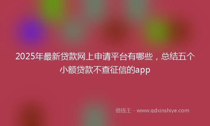 2025年最新贷款网上申请平台有哪些，总结五个小额贷款不查征信的app