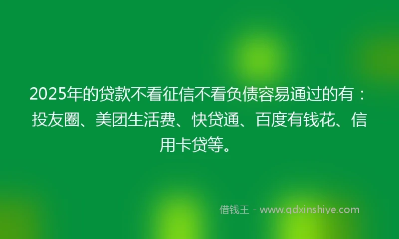 2025年的贷款不看征信不看负债容易通过的有：投友圈、美团生活费、快贷通、百度有钱花、信用卡贷等。