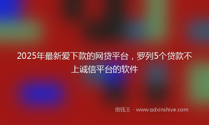 2025年最新爱下款的网贷平台，罗列5个贷款不上诚信平台的软件