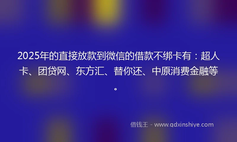 2025年的直接放款到微信的借款不绑卡有：超人卡、团贷网、东方汇、替你还、中原消费金融等。