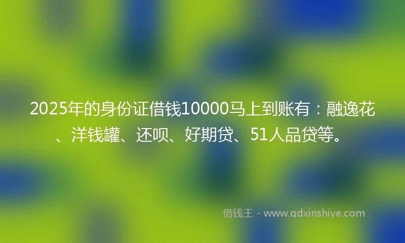 2025年的身份证借钱10000马上到账有：融逸花、洋钱罐、还呗、好期贷、51人品贷等。