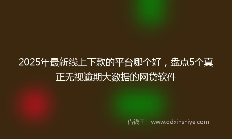 2025年最新线上下款的平台哪个好，盘点5个真正无视逾期大数据的网贷软件