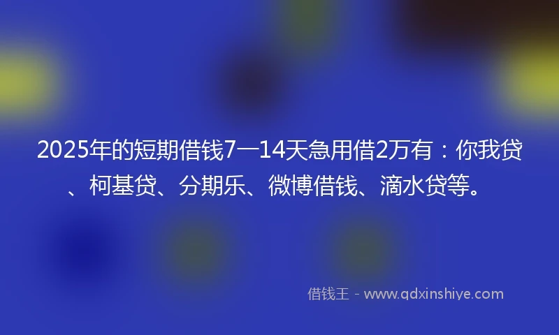 2025年的短期借钱7一14天急用借2万有：你我贷、柯基贷、分期乐、微博借钱、滴水贷等。