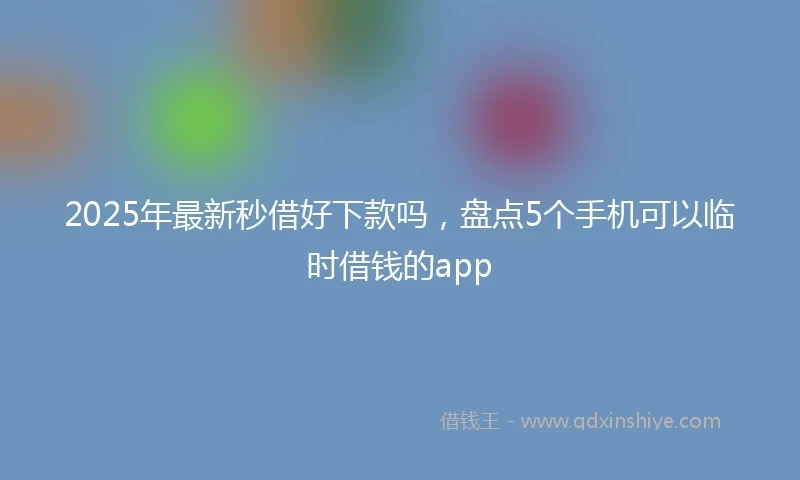 2025年最新秒借好下款吗，盘点5个手机可以临时借钱的app