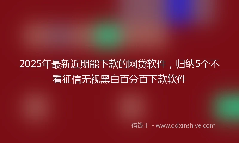 2025年最新近期能下款的网贷软件，归纳5个不看征信无视黑白百分百下款软件