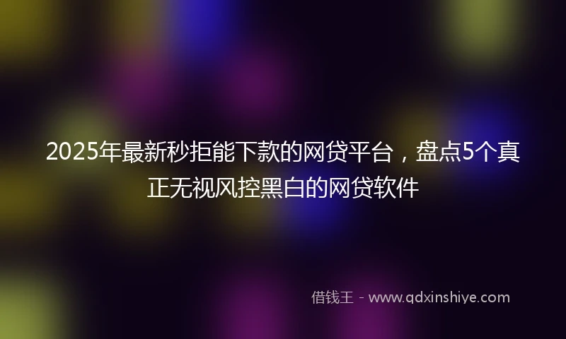 2025年最新秒拒能下款的网贷平台，盘点5个真正无视风控黑白的网贷软件