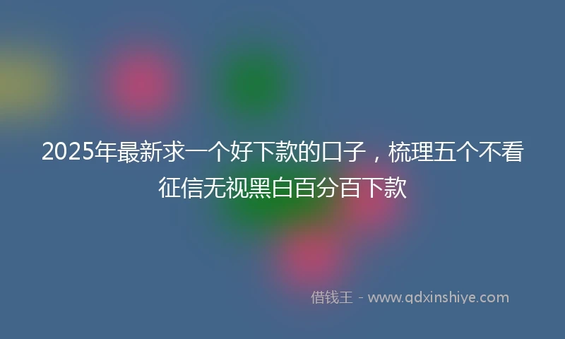 2025年最新求一个好下款的口子，梳理五个不看征信无视黑白百分百下款