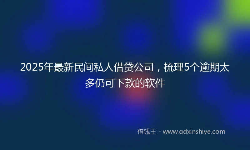 2025年最新民间私人借贷公司，梳理5个逾期太多仍可下款的软件