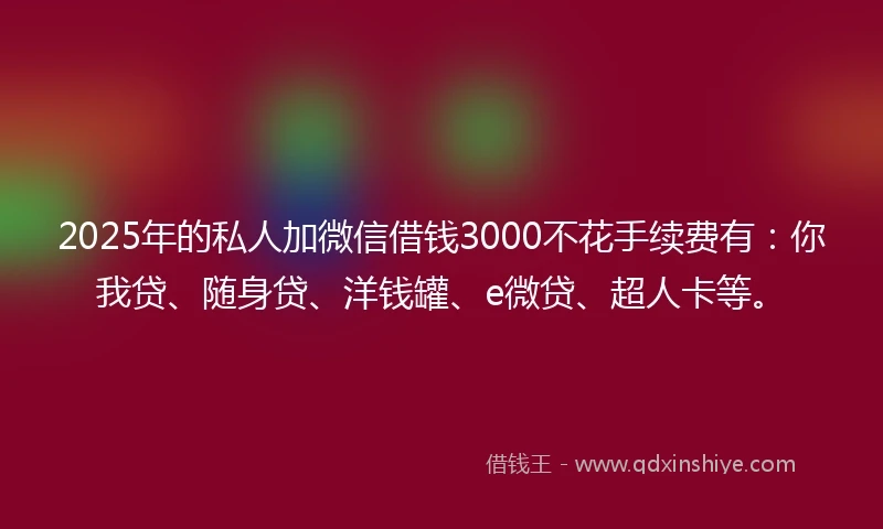 2025年的私人加微信借钱3000不花手续费有：你我贷、随身贷、洋钱罐、e微贷、超人卡等。
