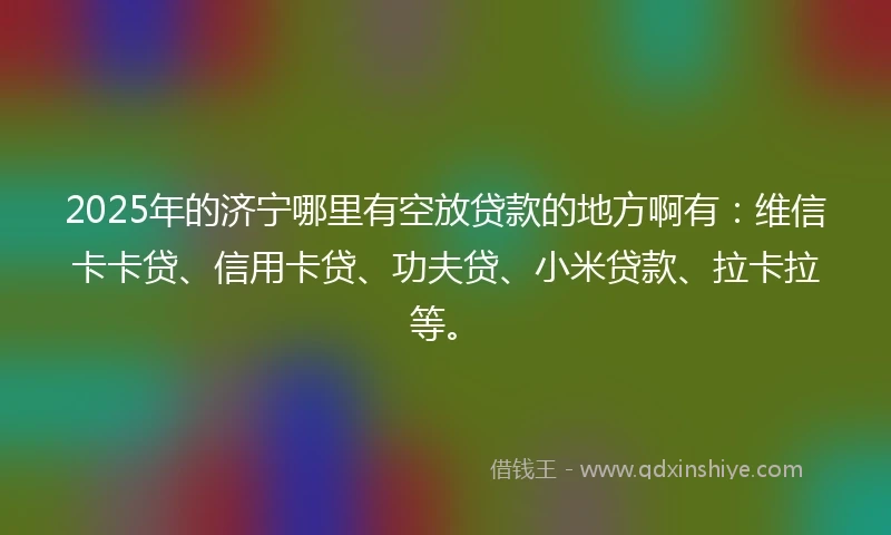 2025年的济宁哪里有空放贷款的地方啊有：维信卡卡贷、信用卡贷、功夫贷、小米贷款、拉卡拉等。