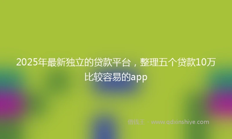 2025年最新独立的贷款平台，整理五个贷款10万比较容易的app