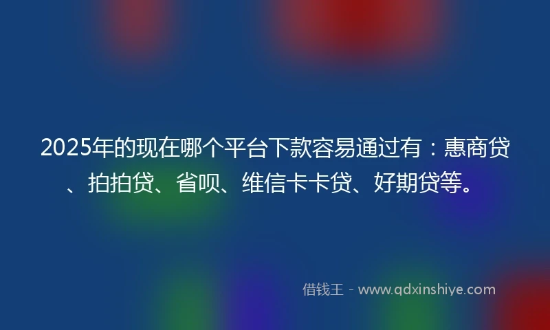 2025年的现在哪个平台下款容易通过有：惠商贷、拍拍贷、省呗、维信卡卡贷、好期贷等。