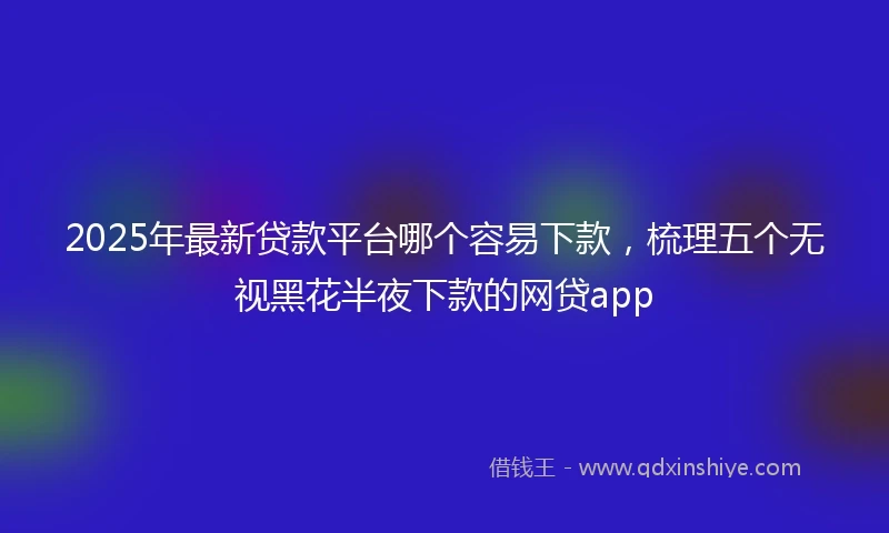 2025年最新贷款平台哪个容易下款，梳理五个无视黑花半夜下款的网贷app