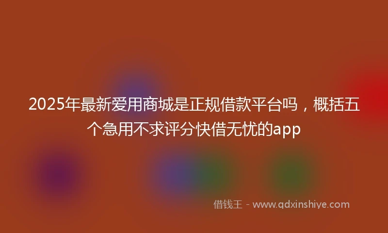 2025年最新爱用商城是正规借款平台吗，概括五个急用不求评分快借无忧的app